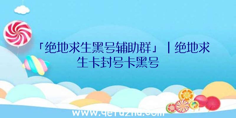 「绝地求生黑号辅助群」|绝地求生卡封号卡黑号